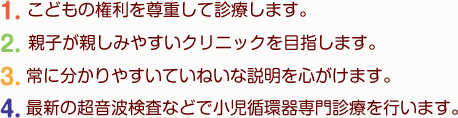 こどもの権利を尊重して診療します。・親子が親しみやすいクリニックを目指します。・親子が親しみやすいクリニックを目指します。・最新の超音波検査などで小児循環器専門診療を行います。